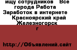 ищу сотрудников - Все города Работа » Заработок в интернете   . Красноярский край,Железногорск г.